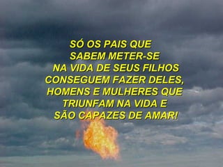 SÓ OS PAIS QUE  SABEM METER-SE  NA VIDA DE SEUS FILHOS CONSEGUEM FAZER DELES,  HOMENS E MULHERES QUE  TRIUNFAM NA VIDA E  SÃO CAPAZES DE AMAR! 