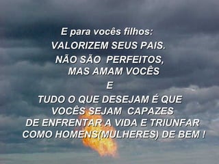 E para vocês filhos:   VALORIZEM SEUS PAIS.  NÃO SÃO  PERFEITOS, MAS AMAM VOCÊS E TUDO O QUE DESEJAM É QUE  VOCÊS SEJAM  CAPAZES  DE ENFRENTAR A VIDA E TRIUNFAR  COMO HOMENS(MULHERES) DE BEM ! 
