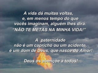 A vida dá muitas voltas,  e, em menos tempo do que  vocês imaginam, alguém lhes dirá:  “ NÃO TE METAS NA MINHA VIDA!” A  paternidade  não é um capricho ou um acidente,  é um dom de Deus, que nasce do Amor! Deus os abençoe a todos! 