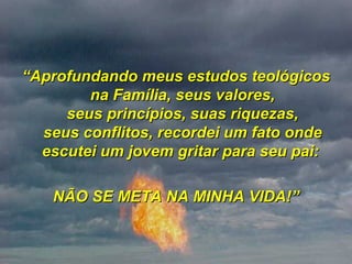 “ Aprofundando meus estudos teológicos na Família, seus valores, seus princípios, suas riquezas, seus conflitos, recordei um fato onde escutei um jovem gritar para seu pai:  NÃO SE META NA MINHA VIDA!” 
