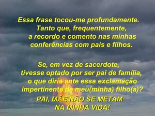 Essa frase tocou-me profundamente.  Tanto que, frequentemente,  a recordo e comento nas minhas conferências com pais e filhos.  Se, em vez de sacerdote,  tivesse optado por ser pai de família,  o que diria ante essa exclamação impertinente de meu(minha) filho(a)? PAI, MÃE NÃO SE METAM NA MINHA VIDA! 