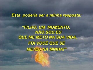 Esta  poderia ser a minha resposta: “ FILHO, UM  MOMENTO,  NÃO SOU EU QUE ME METO NA SUA VIDA,  FOI VOCÊ QUE SE METEU NA MINHA!” 