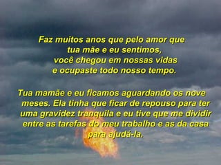 Faz muitos anos que pelo amor que tua mãe e eu sentimos,  você chegou em nossas vidas e ocupaste todo nosso tempo.  Tua mamãe e eu ficamos aguardando os nove meses. Ela tinha que ficar de repouso para ter uma gravidez tranquila e eu tive que me dividir entre as tarefas do meu trabalho e as da casa para ajudá-la. 
