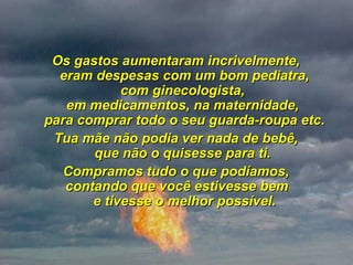   Os gastos aumentaram incrivelmente,  eram despesas com um bom pediatra, com ginecologista,  em medicamentos, na maternidade,  para comprar todo o seu guarda-roupa etc. Tua mãe não podia ver nada de bebê,  que não o quisesse para ti.  Compramos tudo o que podíamos,  contando que você estivesse bem  e tivesse o melhor possível. 
