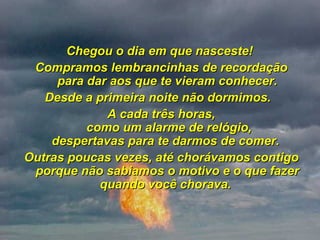 Chegou o dia em que nasceste!  Compramos lembrancinhas de recordação para dar aos que te vieram conhecer. Desde a primeira noite não dormimos.   A cada três horas,  como um alarme de relógio, despertavas para te darmos de comer.  Outras poucas vezes, até chorávamos contigo porque não sabiamos o motivo e o que fazer quando você chorava.  