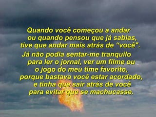 Quando você começou a andar  ou quando pensou que já sabias, tive que andar mais atrás de “você".   Já não podia sentar-me tranquilo  para ler o jornal, ver um filme ou  o jogo do meu time favorito,  porque bastava você estar acordado,  e tinha que sair atrás de você para evitar que se machucasse.  
