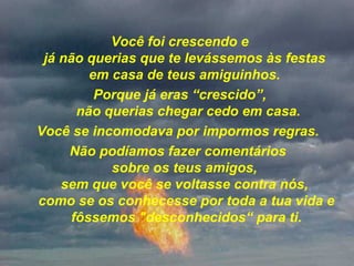 Você foi crescendo e já não querias que te levássemos às festas  em casa de teus amiguinhos.  Porque já eras “crescido”,  não querias chegar cedo em casa. Você se incomodava por impormos regras.  Não podíamos fazer comentários  sobre os teus amigos,  sem que você se voltasse contra nós,  como se os conhecesse por toda a tua vida e fôssemos "desconhecidos“ para ti. 