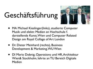 Geschäftsführung
 •   MA Michael Kieslinger(links), studierte Computer
     Musik und elektr. Medien an Hochschule f.
     darstellende Kunst, Wien und Computer Related
     Design am Royal Collage of Art London

 •   Dr. Dieter Meinhard (rechts), Business
     Development & Marketing, WU Wien

 •   DI Mario Dobnig, Operations und HR, Architektur
     Wien& Stockholm, lehrte an TU Bereich Digitale
     Medien
 