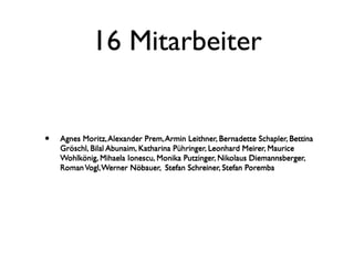16 Mitarbeiter


•   Agnes Moritz, Alexander Prem, Armin Leithner, Bernadette Schapler, Bettina
    Gröschl, Bilal Abunaim, Katharina Pühringer, Leonhard Meirer, Maurice
    Wohlkönig, Mihaela Ionescu, Monika Putzinger, Nikolaus Diemannsberger,
    Roman Vogl, Werner Nöbauer, Stefan Schreiner, Stefan Poremba
 