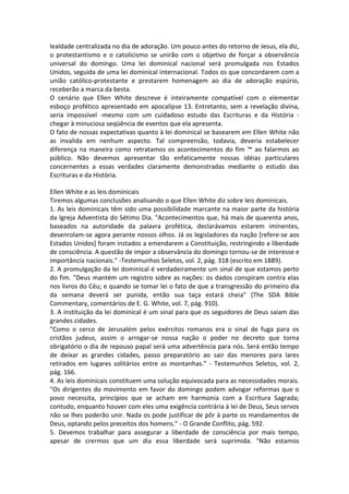 lealdade centralizada no dia de adoração. Um pouco antes do retorno de Jesus, ela diz,
o protestantismo e o catolicismo se unirão com o objetivo de forçar a observância
universal do domingo. Uma lei dominical nacional será promulgada nos Estados
Unidos, seguida de uma lei dominical internacional. Todos os que concordarem com a
união católico-protestante e prestarem homenagem ao dia de adoração espúrio,
receberão a marca da besta.
O cenário que Ellen White descreve é inteiramente compatível com o elementar
esboço profético apresentado em apocalipse 13. Entretanto, sem a revelação divina,
seria impossível -mesmo com um cuidadoso estudo das Escrituras e da História -
chegar à minuciosa seqüência de eventos que ela apresenta.
O fato de nossas expectativas quanto à lei dominical se basearem em Ellen White não
as invalida em nenhum aspecto. Tal compreensão, todavia, deveria estabelecer
diferença na maneira como retratamos os acontecimentos do fim ™ ao falarmos ao
público. Não devemos apresentar tão enfaticamente nossas idéias particulares
concernentes a essas verdades claramente demonstradas mediante o estudo das
Escrituras e da História.

Ellen White e as leis dominicais
Tiremos algumas conclusões analisando o que Ellen White diz sobre leis dominicais.
1. As leis dominicais têm sido uma possibilidade marcante na maior parte da história
da Igreja Adventista do Sétimo Dia. "Acontecimentos que, há mais de quarenta anos,
baseados na autoridade da palavra profética, declarávamos estarem iminentes,
desenrolam-se agora perante nossos olhos. Já os legisladores da nação [refere-se aos
Estados Unidos] foram instados a emendarem a Constituição, restringindo a liberdade
de consciência. A questão de impor a observância do domingo tornou-se de interesse e
importância nacionais." -Testemunhos Seletos, vol. 2, pág. 318 (escrito em 1889).
2. A promulgação da lei dominical é verdadeiramente um sinal de que estamos perto
do fim. "Deus mantém um registro sobre as nações: os dados conspiram contra elas
nos livros do Céu; e quando se tomar lei o fato de que a transgressão do primeiro dia
da semana deverá ser punida, então sua taça estará cheia" (The SDA Bible
Commentary, comentários de E. G. White, vol. 7, pág. 910).
3. A instituição da lei dominical é um sinal para que os seguidores de Deus saiam das
grandes cidades.
"Como o cerco de Jerusalém pelos exércitos romanos era o sinal de fuga para os
cristãos judeus, assim o arrogar-se nossa nação o poder no decreto que torna
obrigatório o dia de repouso papal será uma advertência para nós. Será então tempo
de deixar as grandes cidades, passo preparatório ao sair das menores para lares
retirados em lugares solitários entre as montanhas." - Testemunhos Seletos, vol. 2,
pág. 166.
4. As leis dominicais constituem uma solução equivocada para as necessidades morais.
"Os dirigentes do movimento em favor do domingo podem advogar reformas que o
povo necessita, princípios que se acham em harmonia com a Escritura Sagrada;
contudo, enquanto houver com eles uma exigência contrária à lei de Deus, Seus servos
não se lhes poderão unir. Nada os pode justificar de pôr à parte os mandamentos de
Deus, optando pelos preceitos dos homens." - O Grande Conflito, pág. 592.
5. Devemos trabalhar para assegurar a liberdade de consciência por mais tempo,
apesar de crermos que um dia essa liberdade será suprimida. "Não estamos
 