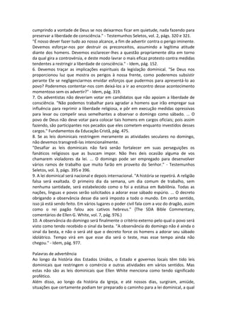 cumprindo a vontade de Deus se nos deixarmos ficar em quietude, nada fazendo para
preservar a liberdade de consciência." - Testemunhos Seletos, vol. 2, págs. 320 e 321.
"É nosso dever fazer tudo ao nosso alcance, a fim de advertir contra o perigo iminente.
Devemos esforçar-nos por destruir os preconceitos, assumindo a legítima atitude
diante dos homens. Devemos esclarecer-lhes a questão propriamente dita em torno
da qual gira a controvérsia, e deste modo lavrar o mais eficaz protesto contra medidas
tendentes a restringir a liberdade de consciência." - Idem, pág. 152.
6. Devemos traçar as implicações espirituais da legislação dominical. "Se Deus nos
proporcionou luz que mostra os perigos à nossa frente, como poderemos subsistir
perante Ele se negligenciarmos envidar esforços que pudermos para apresentá-lo ao
povo? Poderemos contentar-nos com deixá-los a ir ao encontro desse acontecimento
momentoso sem os advertir?" - Idem, pág. 319.
7. Os adventistas não deveriam votar em candidatos que não apoiam a liberdade de
consciência. "Não podemos trabalhar para agradar a homens que irão empregar sua
influência para reprimir a liberdade religiosa, e pôr em execução medidas opressivas
para levar ou compelir seus semelhantes a observar o domingo como sábado. ... O
povo de Deus não deve votar para colocar tais homens em cargos oficiais; pois assim
fazendo, são participantes nos pecados que eles cometem enquanto investidos desses
cargos." Fundamentos da Educação Cristã, pág. 475.
8. Se as leis dominicais restringem meramente as atividades seculares no domingo,
não devemos transgredi-las intencionalmente.
"Desafiar as leis dominicais não fará senão fortalecer em suas perseguições os
fanáticos religiosos que as buscam impor. Não lhes deis ocasião alguma de vos
chamarem violadores da lei. ... O domingo pode ser empregado para desenvolver
vários ramos de trabalho que muito farão em proveito do Senhor." - Testemunhos
Seletos, vol. 3, págs. 395 e 396.
9. A lei dominical será nacional e depois internacional. "A história se repetirá. A religião
falsa será exaltada. O primeiro dia da semana, um dia comum de trabalho, sem
nenhuma santidade, será estabelecido como o foi a estátua em Babilônia. Todas as
nações, línguas e povos serão solicitados a adorar esse sábado espúrio. ... O decreto
obrigando a observância desse dia será imposto a todo o mundo. Em certo sentido,
isso já está sendo feito. Em vários lugares o poder civil fala com a voz do dragão, assim
como o rei pagão falou aos cativos hebreus." {The SDA Bible Commentary,
comentários de Ellen G. White, vol. 7, pág. 976.)
10. A observância do domingo será finalmente o critério externo pelo qual o povo será
visto como tendo recebido o sinal da besta. "A observância do domingo não é ainda o
sinal da besta, e não o será até que o decreto force os homens a adorar seu sábado
idolátrico. Tempo virá em que esse dia será o teste, mas esse tempo ainda não
chegou." - Idem, pág. 977.

Palavras de advertência
Ao longo da história dos Estados Unidos, o Estado e governos locais têm tido leis
dominicais que restringem o comércio e outras atividades em vários sentidos. Mas
estas não são as leis dominicais que Ellen White menciona como tendo significado
profético.
Além disso, ao longo da história da Igreja, e até nossos dias, surgiram, amiúde,
situações que certamente podiam ter preparado o caminho para a lei dominical, a qual
 