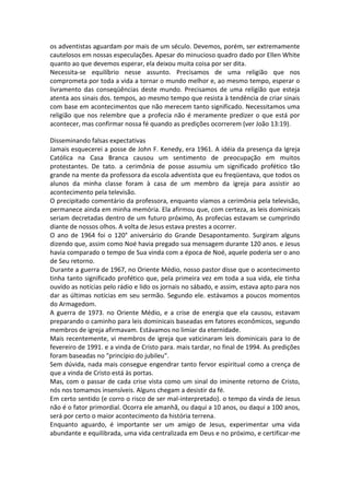 os adventistas aguardam por mais de um século. Devemos, porém, ser extremamente
cautelosos em nossas especulações. Apesar do minucioso quadro dado por Ellen White
quanto ao que devemos esperar, ela deixou muita coisa por ser dita.
Necessita-se equilíbrio nesse assunto. Precisamos de uma religião que nos
comprometa por toda a vida a tornar o mundo melhor e, ao mesmo tempo, esperar o
livramento das conseqüências deste mundo. Precisamos de uma religião que esteja
atenta aos sinais dos. tempos, ao mesmo tempo que resista à tendência de criar sinais
com base em acontecimentos que não merecem tanto significado. Necessitamos uma
religião que nos relembre que a profecia não é meramente predizer o que está por
acontecer, mas confirmar nossa fé quando as predições ocorrerem (ver João 13:19).

Disseminando falsas expectativas
Jamais esquecerei a posse de John F. Kenedy, era 1961. A idéia da presença da Igreja
Católica na Casa Branca causou um sentimento de preocupação em muitos
protestantes. De tato. a cerimônia de posse assumiu um significado profético tão
grande na mente da professora da escola adventista que eu freqüentava, que todos os
alunos da minha classe foram à casa de um membro da igreja para assistir ao
acontecimento pela televisão.
O precipitado comentário da professora, enquanto víamos a cerimônia pela televisão,
permanece ainda em minha memória. Ela afirmou que, com certeza, as leis dominicais
seriam decretadas dentro de um futuro próximo, As profecias estavam se cumprindo
diante de nossos olhos. A volta de Jesus estava prestes a ocorrer.
O ano de 1964 foi o 120° aniversário do Grande Desapontamento. Surgiram alguns
dizendo que, assim como Noé havia pregado sua mensagem durante 120 anos. e Jesus
havia comparado o tempo de Sua vinda com a época de Noé, aquele poderia ser o ano
de Seu retorno.
Durante a guerra de 1967, no Oriente Médio, nosso pastor disse que o acontecimento
tinha tanto significado profético que, pela primeira vez em toda a sua vida, ele tinha
ouvido as notícias pelo rádio e lido os jornais no sábado, e assim, estava apto para nos
dar as últimas notícias em seu sermão. Segundo ele. estávamos a poucos momentos
do Armagedom.
A guerra de 1973. no Oriente Médio, e a crise de energia que ela causou, estavam
preparando o caminho para leis dominicais baseadas em fatores econômicos, segundo
membros de igreja afirmavam. Estávamos no limiar da eternidade.
Mais recentemente, vi membros de igreja que vaticinaram leis dominicais para Io de
fevereiro de 1991. e a vinda de Cristo para. mais tardar, no final de 1994. As predições
foram baseadas no "princípio do jubileu".
Sem dúvida, nada mais consegue engendrar tanto fervor espiritual como a crença de
que a vinda de Cristo está às portas.
Mas, com o passar de cada crise vista como um sinal do iminente retorno de Cristo,
nós nos tomamos insensíveis. Alguns chegam a desistir da fé.
Em certo sentido (e corro o risco de ser mal-interpretado). o tempo da vinda de Jesus
não é o fator primordial. Ocorra ele amanhã, ou daqui a 10 anos, ou daqui a 100 anos,
será por certo o maior acontecimento da história terrena.
Enquanto aguardo, é importante ser um amigo de Jesus, experimentar uma vida
abundante e equilibrada, uma vida centralizada em Deus e no próximo, e certificar-me
 