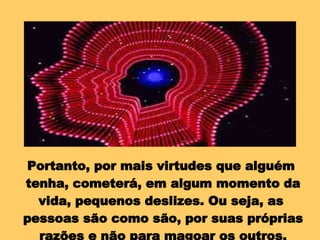 Portanto, por mais virtudes que alguém  tenha, cometerá, em algum momento da vida, pequenos deslizes. Ou seja, as  pessoas são como são, por suas próprias razões e não para magoar os outros. 