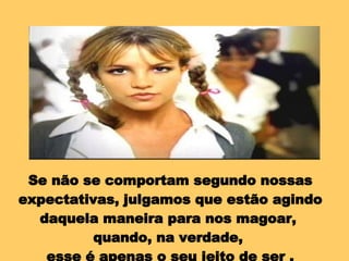 Se não se comportam segundo nossas expectativas, julgamos que estão agindo daquela maneira para nos magoar,  quando, na verdade,  esse é apenas o seu jeito de ser . 