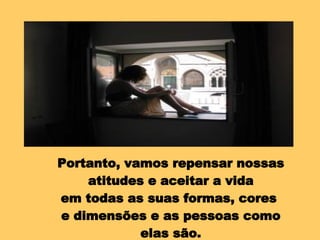 Portanto, vamos repensar nossas atitudes e aceitar a vida em todas as suas formas, cores  e dimensões e as pessoas como elas são. 