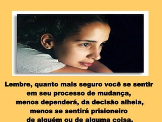 Lembre, quanto mais seguro você se sentir  em seu processo de mudança,  menos dependerá, da decisão alheia, menos se sentirá prisioneiro  de alguém ou de alguma coisa. 