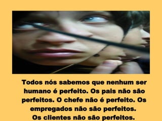 Todos nós sabemos que nenhum ser humano é perfeito. Os pais não são perfeitos. O chefe não é perfeito. Os empregados não são perfeitos.  Os clientes não são perfeitos. 