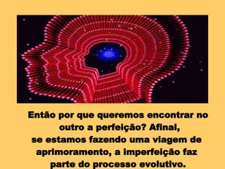 Então por que queremos encontrar no outro a perfeição? Afinal, se estamos fazendo uma viagem de  aprimoramento, a imperfeição faz  parte do processo evolutivo. 