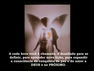 A cada hora você é chamado, é desafiado para se definir, para aprender nova lição, para expandir a consciência da conquista da paz e do amor a DEUS e ao PRÓXIMO. 