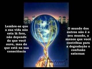 Lembre-se que a sua vida não esta lá fora, não depende do que você ouve, mas do que está na sua consciência O mundo dos outros não é o seu mundo, a menos que você contribua para a degradação e confusão externas . 