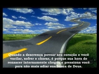 Quando a descrença povoar seu coração e você vacilar, sofrer e chorar, é porque sua hora de renascer internamente chegou e pressiona você para não mais adiar sua busca de Deus. 