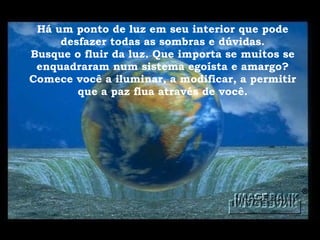 Há um ponto de luz em seu interior que pode desfazer todas as sombras e dúvidas. Busque o fluir da luz. Que importa se muitos se enquadraram num sistema egoísta e amargo? Comece você a iluminar, a modificar, a permitir que a paz flua através de você. 
