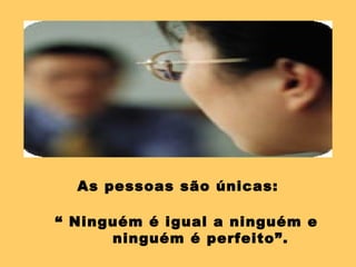As pessoas são únicas:

“ Ninguém é igual a ninguém e
      ninguém é perfeito”.
 