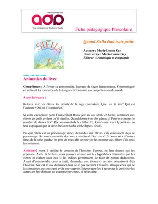 Fiche pédagogique Préscolaire

                                                  Quand Stella était toute petite

                                                  Auteure : Marie-Louise Gay
                                                  Illustratrice : Marie-Louise Gay
                                                  Éditeur : Dominique et compagnie




Animation du livre
Compétences : Affirmer sa personnalité, Interagir de façon harmonieuse, Communiquer
en utilisant les ressources de la langue et Construire sa compréhension du monde.

Avant la lecture :

Relevez avec les élèves les détails de la page couverture. Quel est le titre? Qui est
l’auteure? Qui est l’illustratrice?

Si votre exemplaire porte l’autocollant Bonne fête 10 ans Stella et Sacha, demandez aux
élèves ce qu’ils croient qu’il signifie. Quand donne-t-on des gâteaux? Peut-on compter le
nombre de chandelles? Reconnaissent-ils le chiffre 10. Confirmer leurs hypothèses en
leur expliquant que la série Stella et Sacha existe depuis 10 ans.

Puisque Stella est un personnage sériel, demandez aux élèves s’ils connaissent déjà ce
personnage. Se souviennent-ils des autres histoires? Des titres? Si vous avez d’autres
titres de la série, gardez-les près de vous afin de pouvoir les montrer aux élèves s’ils vous
les nomment.

Anticiper! Jouez à prédire le contenu de l’histoire. Surtout, ne leur donnez pas les
réponses. Après la lecture, vous pourrez revenir sur les hypothèses formulées par les
élèves et évaluer avec eux si les indices permettaient de faire de bonnes déductions.
Avant d’entreprendre cette activité, demandez aux élèves si certains connaissent déjà
l’histoire. Si c’est le cas, demandez-leur de ne pas raconter l’histoire, afin que ceux qui ne
la connaissent pas puissent avoir une surprise. Encouragez-les à respecter la curiosité des
autres, en leur donnant un exemple personnel, si nécessaire.
 