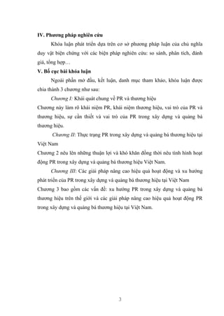 3
IV. Phương pháp nghiên cứu
Khóa luận phát triển dựa trên cơ sở phương pháp luận của chủ nghĩa
duy vật biện chứng với các biện pháp nghiên cứu: so sánh, phân tích, đánh
giá, tổng hợp…
V. Bố cục bài khóa luận
Ngoài phần mở đầu, kết luận, danh mục tham khảo, khóa luận được
chia thành 3 chương như sau:
Chương I: Khái quát chung về PR và thương hiệu
Chương này làm rõ khái niệm PR, khái niệm thương hiệu, vai trò của PR và
thương hiệu, sự cần thiết và vai trò của PR trong xây dựng và quảng bá
thương hiệu.
Chương II: Thực trạng PR trong xây dựng và quảng bá thương hiệu tại
Việt Nam
Chương 2 nêu lên những thuận lợi và khó khăn đồng thời nêu tình hình hoạt
động PR trong xây dựng và quảng bá thương hiệu Việt Nam.
Chương III: Các giải pháp nâng cao hiệu quả hoạt động và xu hướng
phát triển của PR trong xây dựng và quảng bá thương hiệu tại Việt Nam
Chương 3 bao gồm các vấn đề: xu hướng PR trong xây dựng và quảng bá
thương hiệu trên thế giới và các giải pháp nâng cao hiệu quả hoạt động PR
trong xây dựng và quảng bá thương hiệu tại Việt Nam.
 
