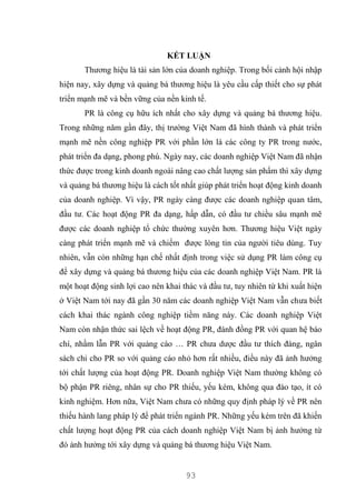 93
KẾT LUẬN
Thương hiệu là tài sản lớn của doanh nghiệp. Trong bối cảnh hội nhập
hiện nay, xây dựng và quảng bá thương hiệu là yêu cầu cấp thiết cho sự phát
triển mạnh mẽ và bền vững của nền kinh tế.
PR là công cụ hữu ích nhất cho xây dựng và quảng bá thương hiệu.
Trong những năm gần đây, thị trường Việt Nam đã hình thành và phát triển
mạnh mẽ nền công nghiệp PR với phần lớn là các công ty PR trong nước,
phát triển đa dạng, phong phú. Ngày nay, các doanh nghiệp Việt Nam đã nhận
thức được trong kinh doanh ngoài nâng cao chất lượng sản phẩm thì xây dựng
và quảng bá thương hiệu là cách tốt nhất giúp phát triển hoạt động kinh doanh
của doanh nghiệp. Vì vậy, PR ngày càng được các doanh nghiệp quan tâm,
đầu tư. Các hoạt động PR đa dạng, hấp dẫn, có đầu tư chiều sâu mạnh mẽ
được các doanh nghiệp tổ chức thường xuyên hơn. Thương hiệu Việt ngày
càng phát triển mạnh mẽ và chiếm được lòng tin của người tiêu dùng. Tuy
nhiên, vẫn còn những hạn chế nhất định trong việc sử dụng PR làm công cụ
để xây dựng và quảng bá thương hiệu của các doanh nghiệp Việt Nam. PR là
một hoạt động sinh lợi cao nên khai thác và đầu tư, tuy nhiên từ khi xuất hiện
ở Việt Nam tới nay đã gần 30 năm các doanh nghiệp Việt Nam vẫn chưa biết
cách khai thác ngành công nghiệp tiềm năng này. Các doanh nghiệp Việt
Nam còn nhận thức sai lệch về hoạt động PR, đánh đồng PR với quan hệ báo
chí, nhầm lẫn PR với quảng cáo … PR chưa dược đầu tư thích đáng, ngân
sách chi cho PR so với quảng cáo nhỏ hơn rất nhiều, điều này đã ảnh hưởng
tới chất lượng của hoạt động PR. Doanh nghiệp Việt Nam thường không có
bộ phận PR riêng, nhân sự cho PR thiếu, yếu kém, không qua đào tạo, ít có
kinh nghiệm. Hơn nữa, Việt Nam chưa có những quy định pháp lý về PR nên
thiếu hành lang pháp lý để phát triển ngành PR. Những yếu kém trên đã khiến
chất lượng hoạt động PR của cách doanh nghiệp Việt Nam bị ảnh hưởng từ
đó ảnh hưởng tới xây dựng và quảng bá thương hiệu Việt Nam.
 