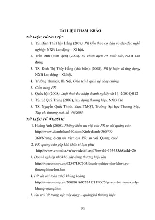 95
TÀI LIỆU THAM KHẢO
TÀI LIỆU TIẾNG VIỆT
1. TS. Đinh Thị Thúy Hằng (2007), PR kiến thức cơ bản và đạo đức nghề
nghiệp, NXB Lao động – Xã hội.
2. Trần Anh (biên dịch) (2008), 62 chiến dịch PR xuất sắc, NXB Lao
động
3. TS. Đinh Thị Thúy Hằng (chủ biên), (2008), PR lý luận và ứng dụng,
NXB Lao động – Xã hội.
4. Trường Thames, Hà Nội, Giáo trình quan hệ công chúng
5. Cẩm nang PR
6. Quốc hội (2008), Luật thuế thu nhập doanh nghiệp số 14 -2008-QH12
7. TS. Lê Quý Trung (2007), Xây dựng thương hiệu, NXB Trẻ
8. TS. Nguyễn Quốc Thịnh, khoa TMQT, Trường Đại học Thương Mại,
Tạp chí thương mại, số 46/2003
TÀI LIỆU TỪ WEBSITE
1. Hoàng Anh (2008), Những điểm ưu việt của PR so với quảng cáo
http://www.doanhnhan360.com/Kinh-doanh-360/PR-
360/Nhung_diem_uu_viet_cua_PR_so_voi_Quang_cao/
2. PR, quảng cáo gặp khó khăn vì lạm phát
http://www.vnmedia.vn/newsdetail.asp?NewsId=133453&CatId=26
3. Doanh nghiệp nhỏ khó xây dựng thương hiệu lớn
http://vneconomy.vn/62547P5C503/doanh-nghiep-nho-kho-xay-
thuong-hieu-lon.htm
4. PR với bài toán xử lý khủng hoảng
http://vneconomy.vn/20080816025241213P0C5/pr-voi-bai-toan-xu-ly-
khung-hoang.htm
5. Vai trò PR trong việc xây dựng – quảng bá thương hiệu
 