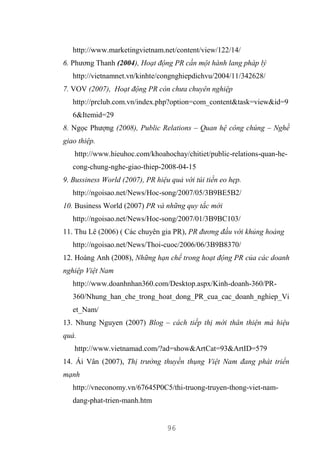 96
http://www.marketingvietnam.net/content/view/122/14/
6. Phương Thanh (2004), Hoạt động PR cần một hành lang pháp lý
http://vietnamnet.vn/kinhte/congnghiepdichvu/2004/11/342628/
7. VOV (2007), Hoạt động PR còn chưa chuyên nghiệp
http://prclub.com.vn/index.php?option=com_content&task=view&id=9
6&Itemid=29
8. Ngọc Phượng (2008), Public Relations – Quan hệ công chúng – Nghề
giao thiệp.
http://www.hieuhoc.com/khoahochay/chitiet/public-relations-quan-he-
cong-chung-nghe-giao-thiep-2008-04-15
9. Bussiness World (2007), PR hiệu quả với túi tiền eo hẹp.
http://ngoisao.net/News/Hoc-song/2007/05/3B9BE5B2/
10. Business World (2007) PR và những quy tắc mới
http://ngoisao.net/News/Hoc-song/2007/01/3B9BC103/
11. Thu Lê (2006) ( Các chuyên gia PR), PR đương đầu với khủng hoảng
http://ngoisao.net/News/Thoi-cuoc/2006/06/3B9B8370/
12. Hoàng Anh (2008), Những hạn chế trong hoạt động PR của các doanh
nghiệp Việt Nam
http://www.doanhnhan360.com/Desktop.aspx/Kinh-doanh-360/PR-
360/Nhung_han_che_trong_hoat_dong_PR_cua_cac_doanh_nghiep_Vi
et_Nam/
13. Nhung Nguyen (2007) Blog – cách tiếp thị mới thân thiện mà hiệu
quả.
http://www.vietnamad.com/?ad=show&ArtCat=93&ArtID=579
14. Ái Vân (2007), Thị trường thuyền thụng Việt Nam đang phát triển
mạnh
http://vneconomy.vn/67645P0C5/thi-truong-truyen-thong-viet-nam-
dang-phat-trien-manh.htm
 