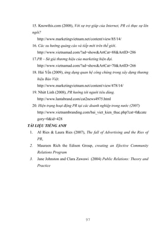 97
15. Knowthis.com (2008), Với sự trợ giúp của Internet, PR có thực sự lên
ngôi?
http://www.marketingvietnam.net/content/view/85/14/
16. Các xu hướng quảng cáo và tiếp mới trên thế giới.
http://www.vietnamad.com/?ad=show&ArtCat=88&ArtID=286
17.PR – Sứ giả thương hiệu của marketing hiện đại.
http://www.vietnamad.com/?ad=show&ArtCat=70&ArtID=266
18. Hải Yến (2009), ứng dụng quan hệ công chúng trong xây dựng thương
hiệu Bảo Việt.
http://www.marketingvietnam.net/content/view/478/14/
19. Nhứt Linh (2008), PR hướng tới người tiêu dùng.
http://www.lantabrand.com/cat2news4975.html
20. Hiện trạng hoạt động PR tại các doanh nghiệp trong nước (2007)
http://www.vietnambranding.com/bai_viet_kien_thuc.php?cat=0&cate
gory=0&id=428
TÀI LIỆU TIẾNG ANH
1. Al Ries & Laura Ries (2007), The fall of Advertising and the Ries of
PR,
2. Maureen Rich the Edison Group, creating an Efective Community
Relations Program
3. Jane Johnston and Clara Zawawi (2004) Public Relations: Theory and
Practice
 