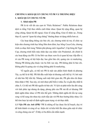 4
CHƯƠNG I: KHÁI QUÁT CHUNG VỀ PR VÀ THƯƠNG HIỆU
I. KHÁI QUÁT CHUNG VỀ PR
1. Khái niệm PR
PR là từ viết tắt của cụm từ “Pulic Relations”. Public Relations được
dịch ra tiếng Việt theo nhiều cách khác nhau: Quan hệ cộng đồng, quan hệ
công chúng, Quan hệ đối ngoại, Giao tế cộng đồng, Giao tế nhân sự...Trong
thực tế, cụm từ “quan hệ công chúng” thường được sử dụng nhiều hơn cả.
Các hoạt động thông cáo báo chí, các chương trình tài trợ, tổ chức sự
kiện như chương trình học bổng Đèn đom đóm, học bổng Coca-Cola, chương
trình ca nhạc thời trang ''Khám phá phong cách Aquafina'', Cúp bóng đá Tiger
Cup, chương trình hiến máu nhân đạo của nhân viên Prudential...đó chính là
các hoạt động của PR. Có ba lĩnh vực được xem là có quan hệ trực tiếp đến vị
trí của PR trong xã hội hiện đại, bao gồm báo chí, quảng cáo và marketing.
Nhưng PR không phụ thuộc vào ba lĩnh vực này. PR không phải là báo chí,
không phải là quảng cáo và cũng không phải là marketing .
Về nguồn gốc, có thể nói PR là một sản phẩm hình thành từ phương
Tây, cụ thể là từ Mỹ. PR bắt đầu xuất hiện từ khoảng cuối thế kỷ 19, bởi một
số nhà báo Mỹ tiến bộ. Nhưng suốt một thời gian dài, PR gần như chỉ được
thừa nhận ở Mỹ. Sau này, nó mới được phổ biến ở châu Âu và gần đây nhất là
châu Á. Có thể nói PR bắt nguồn từ báo chí. Vì lịch sử phát triển lâu đời cùng
với tính phức tạp nhưng đa dạng, phong phú của PR mà đã có khoảng 500
định nghĩa khác nhau về PR trên thế giới. Những định nghĩa đó tồn tại song
song và bổ sung cho nhau tùy cách tiếp cận với PR theo hướng khác nhau. Có
thể tóm lược lại một số định nghĩa quan trọng và sát thực nhất.
1.1 Viện PR của Anh (IPR) “PR là những nỗ lực được lên kế hoạch, duy trì
để hình thành và củng cố sự thiện chí và hiểu biết lẫn nhau giữa một tổ chức
và công chúng của nó”. Ở đây có ba điểm cần nhấn mạnh:
 