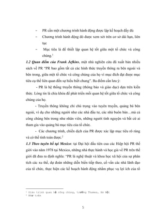 5
- PR cần một chương trình hành động được lập kế hoạch đầy đủ
- Chương trình hành động đó được xem xét trên cơ sở dài hạn, liên
tục
- Mục tiêu là để thiết lập quan hệ tốt giữa một tổ chức và công
chúng.1
1.2 Quan điểm của Frank Jefkins, một nhà nghiên cứu đã xuất bản nhiều
sách về PR “PR bao gồm tất cả các hình thức truyền thông ra bên ngoài và
bên trong, giữa một tổ chức và công chúng của họ vì mục đích đạt được mục
tiêu cụ thể liên quan đến sự hiểu biết chung”. Ba điểm cần lưu ý:
- PR là hệ thống truyền thông (thông báo và giáo dục) dựa trên kiến
thức. Lòng tin là chìa khóa để phát triển mối quan hệ tốt giữa tổ chức và công
chúng của họ.
- Truyền thông không chỉ chú trọng vào tuyên truyền, quảng bá bên
ngoài, ví dụ cho những người như các nhà đầu tư, các nhà buôn bán…mà cả
công chúng bên trong như nhân viên, những người tình nguyện và bất cứ ai
tham gia vào quảng bá mục tiêu của tổ chức.
- Các chương trình, chiến dịch của PR được xác lập mục tiêu rõ ràng
và có thể tính toán được.2
1.3 Theo tuyên bố tại Mexico: tại Đại hội đầu tiên cua các Hiệp hội PR thế
giới vào năm 1978 tại Mexico, những nhà thực hành và học giả về PR trên thế
giới đã đưa ra định nghĩa: “PR là nghệ thuật và khoa học xã hội của sự phân
tích các xu thế, dự đoán những diễn biến tiếp theo, cố vấn các nhà lãnh đạo
của tổ chức, thực hiện các kế hoạch hành động nhằm phục vụ lợi ích của tổ
1 Giáo trình quan hệ công chúng, trường Thames, Hà Nội
2 Như trên
 