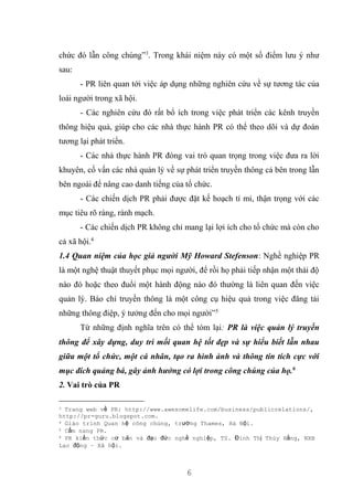 6
chức đó lẫn công chúng”3
. Trong khái niệm này có một số điểm lưu ý như
sau:
- PR liên quan tới việc áp dụng những nghiên cứu về sự tương tác của
loài người trong xã hội.
- Các nghiên cứu đó rất bổ ích trong việc phát triển các kênh truyền
thông hiệu quả, giúp cho các nhà thực hành PR có thể theo dõi và dự đoán
tương lại phát triển.
- Các nhà thực hành PR đóng vai trò quan trọng trong việc đưa ra lời
khuyên, cố vấn các nhà quản lý về sự phát triển truyền thông cả bên trong lẫn
bên ngoài để nâng cao danh tiếng của tổ chức.
- Các chiến dịch PR phải được đặt kế hoạch tỉ mỉ, thận trọng với các
mục tiêu rõ ràng, rành mạch.
- Các chiến dịch PR không chỉ mang lại lợi ích cho tổ chức mà còn cho
cả xã hội.4
1.4 Quan niệm của học giả người Mỹ Howard Stefenson: Nghề nghiệp PR
là một nghệ thuật thuyết phục mọi người, để rồi họ phải tiếp nhận một thái độ
nào đó hoặc theo đuổi một hành động nào đó thường là liên quan đến việc
quản lý. Báo chí truyền thông là một công cụ hiệu quả trong việc đăng tải
những thông điệp, ý tưởng đến cho mọi người”5
Từ những định nghĩa trên có thể tóm lại: PR là việc quản lý truyền
thông để xây dựng, duy trì mối quan hệ tốt đẹp và sự hiểu biết lẫn nhau
giữa một tổ chức, một cá nhân, tạo ra hình ảnh và thông tin tích cực với
mục đích quảng bá, gây ảnh hưởng có lợi trong công chúng của họ.6
2. Vai trò của PR
3 Trang web về PR: http://www.awesomelife.com/business/publicrelations/,
http://pr-guru.blogspot.com.
4 Giáo trình Quan hệ công chúng, trường Thames, Hà Nội.
5 Cẩm nang PR.
6 PR kiến thức cơ bản và đạo đức nghề nghiệp, TS. Đinh Thị Thúy Hằng, NXB
Lao động – Xã hội.
 