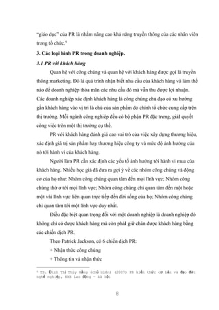 8
“giáo dục” của PR là nhằm nâng cao khả năng truyền thông của các nhân viên
trong tổ chức.9
3. Các loại hình PR trong doanh nghiệp.
3.1 PR với khách hàng
Quan hệ với công chúng và quan hệ với khách hàng được gọi là truyền
thông marketing. Đó là quá trình nhận biết nhu cầu của khách hàng và làm thế
nào để doanh nghiệp thỏa mãn các nhu cầu đó mà vẫn thu được lợi nhuận.
Các doanh nghiệp xác định khách hàng là công chúng chủ đạo có xu hướng
gắn khách hàng vào vị trí là chủ của sản phẩm do chính tổ chức cung cấp trên
thị trường. Mỗi ngành công nghiệp đều có bộ phận PR đặc trưng, giảI quyết
công việc trên một thị trường cụ thể.
PR với khách hàng đánh giá cao vai trò của việc xây dựng thương hiệu,
xác định giá trị sản phẩm hay thương hiệu công ty và mức độ ảnh hưởng của
nó tới hành vi của khách hàng.
Người làm PR cần xác định các yếu tố ảnh hưởng tới hành vi mua của
khách hàng. Nhiều học giả đã đưa ra gợi ý về các nhóm công chúng và động
cơ của họ như: Nhóm công chúng quan tâm đến mọi lĩnh vực; Nhóm công
chúng thờ ơ tới mọi lĩnh vực; Nhóm công chúng chỉ quan tâm đến một hoặc
một vài lĩnh vực liên quan trực tiếp đến đời sống của họ; Nhóm công chúng
chỉ quan tâm tới một lĩnh vực duy nhất.
Điều đặc biệt quan trọng đối với một doanh nghiệp là doanh nghiệp đó
không chỉ có được khách hàng mà còn phảI giữ chân được khách hàng bằng
các chiến dịch PR.
Theo Patrick Jackson, có 6 chiến dịch PR:
+ Nhận thức công chúng
+ Thông tin và nhận thức
9 TS. Đinh Thị Thúy Hằng (chủ biên) (2007) PR kiến thức cơ bản và đạo đức
nghề nghiệp, NXB Lao động – Xã hội
 