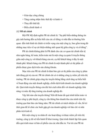 9
+ Giáo dục công chúng
+ Tăng cường nhận thức tháI độ và hành vi
+ Thay đổi tháI độ
+ Điều chỉnh hành vi
3.2 PR tài chính
Hội PR Mỹ định nghĩa PR tài chính là: “Sự phổ biến những thông tin
gây ảnh hưởng đến sự hiểu biết của các cổ đông và nhà đầu tư thường liên
quan đến tình hình tài chính và triển vọng của một công ty, bao gồm trong đó
những mục tiêu về sự cải thiện những mối quan hệ giữa công ty và cổ đông”.
PR tài chính không phải là PR dành cho các cơ quan tài chính tiền tệ
như ngân hàng, kế toán, kiểm toán mà là một công cụ quản lí truyền thông
giữa một công ty với khách hàng của nó, cụ thể khách hàng ở đây là một
thành phố. Khách hàng của PR tài chính là một thành phố có thị phần cổ
phiếu được giao dịch trên sàn chứng khoán.
Mục tiêu của PR tài chính là đảm bảo giá cả thị phần của công ty phản
ánh đúng giá trị của nó. PR tài chính chỉ có ở những công ty niêm yết trên thị
trường. PR tài chính giúp công tác truyền thông bằng cách tăng sự hiểu biết
về hoạt động của một doanh nghiệp, chiến dịch kinh doanh của doanh nghiệp
đó. Quá trình truyền thông còn đòi hỏi cách nhìn đối với doanh nghiệp, khả
năng và mức độ tăng trưởng của doanh nghiệp đó.
Vậy khi nào cần truyền thông? Khi đã hoàn tất quá trình kiểm toán và
được công ty phê duyệt, công ty cần thông báo doanh thu của mình trên thị
trường qua bản báo cáo hàng năm. PR tài chính có trách nhiệm cố vấn, bố trí
thời gian để tổ chức các buổi gặp gỡ của doanh nghiệp với báo chí và nhà
phân tích kinh tế.
Khi một công ty tư nhân đi vào hoạt động và được niêm yết trên thị
trường, công ty đó sẽ tiến hành lễ khai trương. Quá trình thành lập liên quan
đến quá trình mua và bán cổ phiếu của các nhà đầu tư. Vai trò của PR tài
 