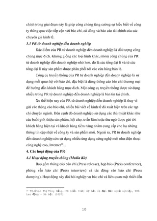 10
chính trong giai đoạn này là giúp công chúng tăng cường sự hiểu biết về công
ty thông qua việc tiếp cận với báo chí, cổ đông và báo cáo tài chính của các
chuyên gia kinh tế.
3.3 PR từ doanh nghiệp đến doanh nghiệp
Đặc điểm của PR từ doanh nghiệp đến doanh nghiệp là đối tượng công
chúng mục đích. Không giống các loại hình khác, nhóm công chúng của PR
từ doanh nghiệp đến doanh nghiệp nhỏ hơn, đó là các tổng đại lí và từ các
tổng đại lí này sản phẩm được phân phối tới các cửa hàng bán lẻ.
Công cụ truyền thống của PR từ doanh nghiệp đến doanh nghiệp là sử
dụng mối quan hệ với báo chí, đặc biệt là dùng thông cáo báo chí thương mại
để hướng dẫn khách hàng mục đích. Một công cụ truyền thống được sử dụng
nhiều trong PR từ doanh nghiệp đến doanh nghiệp là bản tin tài chính.
Xu thế hiện nay của PR từ doanh nghiệp đến doanh nghiệp là thay vì
gửi các thông cáo báo chí, nhiều bài viết về kinh tế đã xuất hiện trên các tạp
chí chuyên ngành. Bên cạnh đó doanh nghiệp sử dụng các thủ thuật khác như
các buổi giới thiệu sản phẩm, hội chợ, triển lãm hoặc thư ngỏ được gửi tới
khách hàng hiện tại và khách hàng tiềm năng nhằm cung cấp cho họ những
thông tin cập nhật về công ty và sản phẩm mới. Ngoài ra, PR từ doanh nghiệp
đến doanh nghiệp còn sử dụng nhiều ứng dụng công nghệ mới như điện thoại
công nghệ cao, Internet10
...
4. Các hoạt động của PR
4.1 Hoạt động truyền thông (Media Kit)
Bao gồm thông cáo báo chí (Press release), họp báo (Press conference),
phỏng vấn báo chí (Press interview) và tác động vào báo chí (Press
dumping). Hoạt động này đòi hỏi nghiệp vụ báo chí và liên quan mật thiết đến
10 TS.Đinh Thị Thúy Hằng, PR kiến thức cơ bản và đạo đức nghề nghiệp, NXB
Lao động – Xã hội (2007)
 