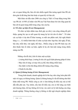 11
các cơ quan thông tấn, báo chí nên nhiều người lầm tưởng người làm PR chỉ
đơn giản là đã từng làm báo hoặc có quan hệ với báo chí.
Một khảo sát đầu năm 2006 của công ty T&A về hoạt động trong lĩnh
vực PR chỉ rõ 98% số nhân viên PR của Việt Nam được hỏi cho rằng quan hệ
báo chí là quan trọng nhất trong công việc của họ.
4.2 Tổ chức sự kiện (Event Management)
Tổ chức sự kiện nhằm mục đích gây sự chú ý của công chúng để giới
thiệu, quảng bá, tạo ra mối quan hệ mang lại lợi ích cho tổ chức11
. Tổ chức
các sự kiện ví dụ như lễ khai trương, ra mắt sản phẩm mới, hội nghị khách
hàng v.v... Có nhiều hình thức tổ chức sự kiện như: họp báo, hội nghị, lễ hội,
hội chợ, triển lãm, văn nghệ, thể thao…Nhiều công ty làm PR hiện nay chỉ
đơn thuần làm tổ chức sự kiện, nghĩa là họ chỉ làm một mảng trong nhiều
mảng của PR.
Những vấn đề chú ý khi tổ chức một sự kiện:
- ý tưởng thích hợp: ý tưởng là tiêu chí quyết định phương pháp tổ chức
- Mục tiêu rõ ràng: có mục tiêu cụ thể, theo đúng chiến lược.
- Xác định và thu hút đúng nhóm đối tượng công chúng.
- Chuẩn bị chu đáo.
4.3 Quản lý khủng hoảng (Crisis Management)
Trong kinh doanh, doanh nghiệp dù là lớn hay nhỏ cũng luôn phải đối
mặt với nguy cơ khủng hoảng. Quản lý khủng hoảng là vấn đề dường như khó
khăn nhất trong PR. Nhiều công ty chỉ vì làm không tốt điều này mà có thể
dẫn đến phá sản. Tuy nhiên, nếu làm tốt điều này còn có thể nâng cao hình
ảnh thương hiệu, tốt hay không tốt là tùy vào cách xử lý tình huống của từng
doanh nghiệp. Thông thường công ty không có đội ngũ chuyên nghiệp chăm
11 Như trên
 