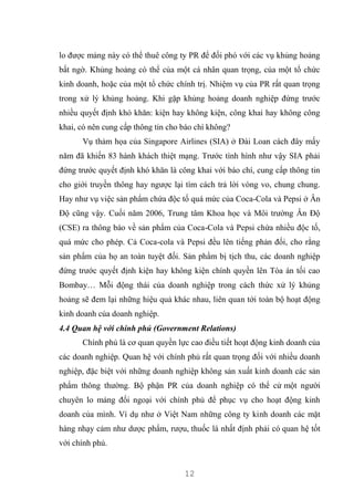 12
lo được mảng này có thể thuê công ty PR để đối phó với các vụ khủng hoảng
bất ngờ. Khủng hoảng có thể của một cá nhân quan trọng, của một tổ chức
kinh doanh, hoặc của một tổ chức chính trị. Nhiệm vụ của PR rất quan trọng
trong xử lý khủng hoảng. Khi gặp khủng hoảng doanh nghiệp đứng trước
nhiều quyết định khó khăn: kiện hay không kiện, công khai hay không công
khai, có nên cung cấp thông tin cho báo chí không?
Vụ thảm họa của Singapore Airlines (SIA) ở Đài Loan cách đây mấy
năm đã khiến 83 hành khách thiệt mạng. Trước tình hình như vậy SIA phải
đứng trước quyết định khó khăn là công khai với báo chí, cung cấp thông tin
cho giới truyền thông hay ngược lại tìm cách trả lời vòng vo, chung chung.
Hay như vụ việc sản phẩm chứa độc tố quá mức của Coca-Cola và Pepsi ở Ân
Độ cũng vậy. Cuối năm 2006, Trung tâm Khoa học và Môi trường Ân Độ
(CSE) ra thông báo về sản phẩm của Coca-Cola và Pepsi chứa nhiều độc tố,
quá mức cho phép. Cả Coca-cola và Pepsi đều lên tiếng phản đối, cho rằng
sản phẩm của họ an toàn tuyệt đối. Sản phẩm bị tịch thu, các doanh nghiệp
đứng trước quyết định kiện hay không kiện chính quyền lên Tòa án tối cao
Bombay… Mỗi động thái của doanh nghiệp trong cách thức xử lý khủng
hoảng sẽ đem lại những hiệu quả khác nhau, liên quan tới toàn bộ hoạt động
kinh doanh của doanh nghiệp.
4.4 Quan hệ với chính phủ (Government Relations)
Chính phủ là cơ quan quyền lực cao điều tiết hoạt động kinh doanh của
các doanh nghiệp. Quan hệ với chính phủ rất quan trọng đối với nhiều doanh
nghiệp, đặc biệt với những doanh nghiệp không sản xuất kinh doanh các sản
phẩm thông thường. Bộ phận PR của doanh nghiệp có thể cử một người
chuyên lo mảng đối ngoại với chính phủ để phục vụ cho hoạt động kinh
doanh của mình. Ví dụ như ở Việt Nam những công ty kinh doanh các mặt
hàng nhạy cảm như dược phẩm, rượu, thuốc lá nhất định phải có quan hệ tốt
với chính phủ.
 