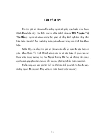 ii
LỜI CẢM ƠN
Em xin gửi lời cảm ơn đến những người đã giúp em chuẩn bị và hoàn
thành khóa luận này. Đặc biệt, em xin chân thành cảm ơn ThS. Nguyễn Thị
Thu Hằng - người đã dành nhiều thời gian và bằng kinh nghiệm cũng như
kiến thức của mình đưa ra những hướng dẫn cho em trong quá trình làm khóa
luận.
Nhân đây, em cũng xin gửi lời cảm ơn sâu sắc tới toàn thể các thầy cô
giáo khoa Quản Trị Kinh Doanh cũng như tất cả các thầy cô giáo của các
khoa khác trong trường Đại học Ngoại thương Hà Nội về những bài giảng
quý báu đã góp phần tạo cho em nền tảng để phát triển kiến thức của mình.
Cuối cùng, em xin gửi lời biết ơn tới toàn thể gia đình và bạn bè em,
những người đã giúp đỡ, động viên em hoàn thành khóa luận này.
 