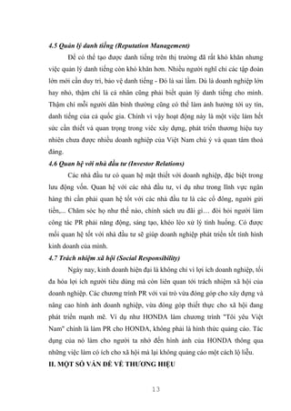 13
4.5 Quản lý danh tiếng (Reputation Management)
Để có thể tạo được danh tiếng trên thị trường đã rất khó khăn nhưng
việc quản lý danh tiếng còn khó khăn hơn. Nhiều người nghĩ chỉ các tập đoàn
lớn mới cần duy trì, bảo vệ danh tiếng - Đó là sai lầm. Dù là doanh nghiệp lớn
hay nhỏ, thậm chí là cá nhân cũng phải biết quản lý danh tiếng cho mình.
Thậm chí mỗi người dân bình thường cũng có thể làm ảnh hưởng tới uy tín,
danh tiếng của cả quốc gia. Chính vì vậy hoạt động này là một việc làm hết
sức cần thiết và quan trọng trong viêc xây dựng, phát triển thương hiệu tuy
nhiên chưa được nhiều doanh nghiệp của Việt Nam chú ý và quan tâm thoả
đáng.
4.6 Quan hệ với nhà đầu tư (Investor Relations)
Các nhà đầu tư có quan hệ mật thiết với doanh nghiệp, đặc biệt trong
lưu động vốn. Quan hệ với các nhà đầu tư, ví dụ như trong lĩnh vực ngân
hàng thì cần phải quan hệ tốt với các nhà đầu tư là các cổ đông, người gửi
tiền,... Chăm sóc họ như thế nào, chính sách ưu đãi gì… đòi hỏi người làm
công tác PR phải năng động, sáng tạo, khéo léo xử lý tình huống. Có được
mối quan hệ tốt với nhà đầu tư sẽ giúp doanh nghiệp phát triển tốt tình hình
kinh doanh của mình.
4.7 Trách nhiệm xã hội (Social Responsibility)
Ngày nay, kinh doanh hiện đại là không chỉ vì lợi ích doanh nghiệp, tối
đa hóa lợi ích người tiêu dùng mà còn liên quan tới trách nhiệm xã hội của
doanh nghiệp. Các chương trình PR với vai trò vừa đóng góp cho xây dựng và
nâng cao hình ảnh doanh nghiệp, vừa đóng góp thiết thực cho xã hội đang
phát triển mạnh mẽ. Ví dụ như HONDA làm chương trình "Tôi yêu Việt
Nam" chính là làm PR cho HONDA, không phải là hình thức quảng cáo. Tác
dụng của nó làm cho người ta nhớ đến hình ảnh của HONDA thông qua
những việc làm có ích cho xã hội mà lại không quảng cáo một cách lộ liễu.
II. MỘT SỐ VẤN ĐỀ VỀ THƯƠNG HIỆU
 