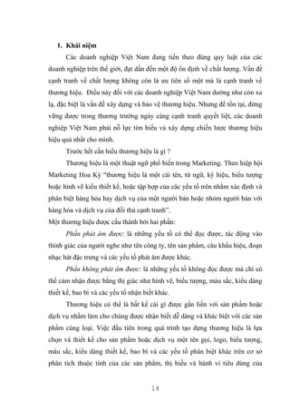 14
1. Khái niệm
Các doanh nghiệp Việt Nam đang tiến theo đúng quy luật của các
doanh nghiệp trên thế giới, đạt dần đến một độ ổn định về chất lượng. Vấn đề
cạnh tranh về chất lượng không còn là ưu tiên số một mà là cạnh tranh về
thương hiệu. Điều này đối với các doanh nghiệp Việt Nam dường như còn xa
lạ, đặc biệt là vấn đề xây dựng và bảo vệ thương hiệu. Nhưng để tồn tại, đứng
vững được trong thương trường ngày càng cạnh tranh quyết liệt, các doanh
nghiệp Việt Nam phải nỗ lực tìm hiểu và xây dựng chiến lược thương hiệu
hiệu quả nhất cho mình.
Trước hết cần hiểu thương hiệu là gì ?
Thương hiệu là một thuật ngữ phổ biến trong Marketing. Theo hiệp hội
Marketing Hoa Kỳ “thương hiệu là một cái tên, từ ngữ, ký hiệu, biểu tượng
hoặc hình vẽ kiểu thiết kế, hoặc tập hợp của các yếu tố trên nhằm xác định và
phân biệt hàng hóa hay dịch vụ của một người bán hoặc nhóm người bán với
hàng hóa và dịch vụ của đối thủ cạnh tranh”.
Một thương hiệu được cấu thành bởi hai phần:
Phần phát âm được: là những yếu tố có thể đọc được, tác động vào
thính giác của người nghe như tên công ty, tên sản phẩm, câu khẩu hiệu, đoạn
nhạc hát đặc trưng và các yếu tố phát âm được khác.
Phần không phát âm được: là những yếu tố không đọc được mà chỉ có
thể cảm nhận được bằng thị giác như hình vẽ, biểu tượng, màu sắc, kiểu dáng
thiết kế, bao bì và các yếu tố nhận biết khác.
Thương hiệu có thể là bất kể cái gì được gắn liền với sản phẩm hoặc
dịch vụ nhằm làm cho chúng được nhận biết dễ dàng và khác biệt với các sản
phẩm cùng loại. Việc đầu tiên trong quá trình tạo dựng thương hiệu là lựa
chọn và thiết kế cho sản phẩm hoặc dịch vụ một tên gọi, logo, biểu tượng,
màu sắc, kiểu dáng thiết kế, bao bì và các yếu tố phân biệt khác trên cơ sở
phân tích thuộc tính của các sản phẩm, thị hiếu và hành vi tiêu dùng của
 