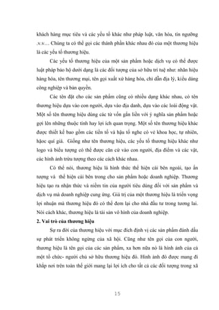 15
khách hàng mục tiêu và các yếu tố khác như pháp luật, văn hóa, tín ngưỡng
.v.v… Chúng ta có thể gọi các thành phần khác nhau đó của một thương hiệu
là các yếu tố thương hiệu.
Các yếu tố thương hiệu của một sản phẩm hoặc dịch vụ có thể được
luật pháp bảo hộ dưới dạng là các đối tượng của sở hữu trí tuệ như: nhãn hiệu
hàng hóa, tên thương mại, tên gọi xuất xứ hàng hóa, chỉ dẫn địa lý, kiểu dáng
công nghiệp và bản quyền.
Các tên đặt cho các sản phẩm cũng có nhiều dạng khác nhau, có tên
thương hiệu dựa vào con người, dựa vào địa danh, dựa vào các loài động vật.
Một số tên thương hiệu dùng các từ vốn gắn liền với ý nghĩa sản phẩm hoặc
gợi lên những thuộc tính hay lợi ích quan trọng. Một số tên thương hiệu khác
được thiết kế bao gồm các tiền tố và hậu tố nghe có vẻ khoa học, tự nhiên,
hặoc quí giá. Giống như tên thương hiệu, các yếu tố thương hiệu khác như
logo và biểu tượng có thể được căn cứ vào con người, địa điểm và các vật,
các hình ảnh trừu tượng theo các cách khác nhau.
Có thể nói, thương hiệu là hình thức thể hiện cái bên ngoài, tạo ấn
tượng và thể hiện cái bên trong cho sản phẩm hoặc doanh nghiệp. Thương
hiệu tạo ra nhận thức và niềm tin của người tiêu dùng đối với sản phẩm và
dịch vụ mà doanh nghiệp cung ứng. Giá trị của một thương hiệu là triển vọng
lợi nhuận mà thương hiệu đó có thể đem lại cho nhà đầu tư trong tương lai.
Nói cách khác, thương hiệu là tài sản vô hình của doanh nghiệp.
2. Vai trò của thương hiệu
Sự ra đời của thương hiệu với mục đích định vị các sản phẩm đánh dấu
sự phát triển không ngừng của xã hội. Cũng như tên gọi của con người,
thương hiệu là tên gọi của các sản phẩm, xa hơn nữa nó là hình ảnh của cả
một tổ chức- người chủ sở hữu thương hiệu đó. Hình ảnh đó được mang đi
khắp nơi trên toàn thế giới mang lại lợi ích cho tất cả các đối tượng trong xã
 