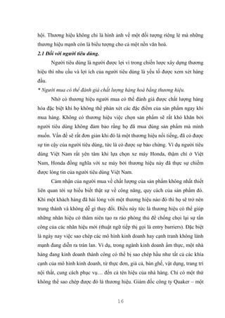 16
hội. Thương hiệu không chỉ là hình ảnh về một đối tượng riêng lẻ mà những
thương hiệu mạnh còn là biểu tượng cho cả một nền văn hoá.
2.1 Đối với người tiêu dùng.
Người tiêu dùng là người được lợi vì trong chiến lược xây dựng thương
hiệu thì nhu cầu và lợi ích của người tiêu dùng là yếu tố được xem xét hàng
đầu.
* Người mua có thể đánh giá chất lượng hàng hoá bằng thương hiệu.
Nhờ có thương hiệu người mua có thể đánh giá được chất lượng hàng
hóa đặc biệt khi họ không thể phán xét các đặc điểm của sản phẩm ngay khi
mua hàng. Không có thương hiệu việc chọn sản phẩm sẽ rất khó khăn bởi
người tiêu dùng không đảm bảo rằng họ đã mua đúng sản phẩm mà mình
muốn. Vấn đề sẽ rất đơn giản khi đó là một thương hiệu nổi tiếng, đã có được
sự tin cậy của người tiêu dùng, tức là có được sự bảo chứng. Ví dụ người tiêu
dùng Việt Nam rất yên tâm khi lựa chọn xe máy Honda, thậm chí ở Việt
Nam, Honda đồng nghĩa với xe máy bởi thương hiệu này đã thực sự chiếm
được lòng tin của người tiêu dùng Việt Nam.
Cảm nhận của người mua về chất lượng của sản phẩm không nhất thiết
liên quan tới sự hiểu biết thật sự về công năng, quy cách của sản phẩm đó.
Khi một khách hàng đã hài lòng với một thương hiệu nào đó thì họ sẽ trở nên
trung thành và không dễ gì thay đổi. Điều này tức là thương hiệu có thể giúp
những nhãn hiệu có thâm niên tạo ra rào phòng thủ để chống chọi lại sự tấn
công của các nhãn hiệu mới (thuật ngữ tiếp thị gọi là entry barriers). Đặc biệt
là ngày nay việc sao chép các mô hình kinh doanh hay cạnh tranh không lành
mạnh đang diễn ra tràn lan. Ví dụ, trong ngành kinh doanh ẩm thực, một nhà
hàng đang kinh doanh thành công có thể bị sao chép hầu như tất cả các khía
cạnh của mô hình kinh doanh, từ thực đơn, giá cả, bàn ghế, vật dụng, trang trí
nội thất, cung cách phục vụ… đến cả tên hiệu của nhà hàng. Chỉ có một thứ
không thể sao chép được đó là thương hiệu. Giám đốc công ty Quaker – một
 