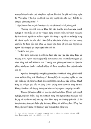 17
trong những nhà sản xuất sản phẩm ngũ cốc lớn nhất thế giới - đã từng tuyên
bố “Nếu công ty bị chia cắt, tôi sẽ giao cho bạn tài sản, nhà máy, thiết bị, tôi
chỉ giữ lại thương hiệu”. 12
* Người mua được quyền lựa chọn các sản phẩm một cách phong phú.
Thương hiệu thể hiện sự khác biệt nên là điều kiện buộc các doanh
nghiệp đi vào chiều sâu và mở rộng đa dạng hoá sản phẩm. Điều này mang lại
lợi ích cho cả người sản xuất và người tiêu dùng vì người sản xuất tập trung
tất cả các nguồn lực của mình vào một loại sản phẩm sẽ nâng cao chất lượng,
cải tiến, đa dạng mẫu mã, phục vụ người tiêu dùng tốt hơn, đến lượt mình,
người tiêu dùng sẽ lựa chọn người sản xuất đó.
* Tiết kiệm thời gian
Tiết kiệm thời gian là một ưu điểm nữa của việc tiêu dùng hàng có
thương hiệu. Người tiêu dùng sẽ thấy mệt mỏi khi phải tốn nhiều thời gian lựa
chọn hàng hoá mỗi khi mua sắm. Thương hiệu giúp người mua xác định sản
phẩm nào họ ưa thích, và nhanh chóng có được sản phẩm thoả mãn nhu cầu
của họ.
Ngoài ra thương hiệu còn giúp giảm rủi ro cho khách hàng, giúp họ biết
được xuất xứ hàng hoá. Mua hàng có thương hiệu rõ ràng đồng nghĩa với việc
sản phẩm đó sẽ được bảo hành trong một thời gian, hoặc nếu không, khách
hàng có thể gửi yêu cầu tới công ty khi chứng minh đựơc là hàng đã mua
không đảm bảo chất lượng như người sản xuất hay người cung cấp cam kết.
Thương hiệu đồng nhất với lòng tin của khách hàng đối với một doanh
nghiệp, một sản phẩm. Tuy nhiên khách hàng phải nghiêm túc đánh gía chất
lượng và uy tín của một thương hiệu. Tình trạng ưa chuộng quá mức có thể
tạo phản ứng trong dư luận, gây ấn tượng không tốt với hàng hoá. Đồng thời
không tạo được động lực thúc đẩy qúa trình cải tiến hàng hoá.
12 TS. Lê Quý Trung, xây dựng thương hiệu – dành cho doanh nghiệp Việt
Nam đương đại, NXB trẻ (2007), tr. 15
 