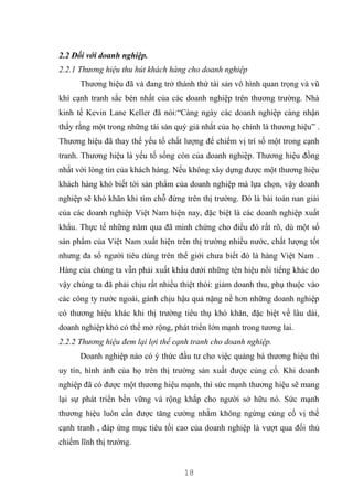 18
2.2 Đối với doanh nghiệp.
2.2.1 Thương hiệu thu hút khách hàng cho doanh nghiệp
Thương hiệu đã và đang trở thành thứ tài sản vô hình quan trọng và vũ
khí cạnh tranh sắc bén nhất của các doanh nghiệp trên thương trường. Nhà
kinh tế Kevin Lane Keller đã nói:“Càng ngày các doanh nghiệp càng nhận
thấy rằng một trong những tài sản quý giá nhất của họ chính là thương hiệu” .
Thương hiệu đã thay thế yếu tố chất lượng để chiếm vị trí số một trong cạnh
tranh. Thương hiệu là yếu tố sống còn của doanh nghiệp. Thương hiệu đồng
nhất với lòng tin của khách hàng. Nếu không xây dựng được một thương hiệu
khách hàng khó biết tới sản phẩm của doanh nghiệp mà lựa chọn, vậy doanh
nghiệp sẽ khó khăn khi tìm chỗ đứng trên thị trường. Đó là bài toán nan giải
của các doanh nghiệp Việt Nam hiện nay, đặc biệt là các doanh nghiệp xuất
khẩu. Thực tế những năm qua đã minh chứng cho điều đó rất rõ, dù một số
sản phẩm của Việt Nam xuất hiện trên thị trường nhiều nước, chất lượng tốt
nhưng đa số người tiêu dùng trên thế giới chưa biết đó là hàng Việt Nam .
Hàng của chúng ta vẫn phải xuất khẩu dưới những tên hiệu nổi tiếng khác do
vậy chúng ta đã phải chịu rất nhiều thiệt thòi: giảm doanh thu, phụ thuộc vào
các công ty nước ngoài, gánh chịu hậu quả nặng nề hơn những doanh nghiệp
có thương hiệu khác khi thị trường tiêu thụ khó khăn, đặc biệt về lâu dài,
doanh nghiệp khó có thể mở rộng, phát triển lớn mạnh trong tương lai.
2.2.2 Thương hiệu đem lại lợi thế cạnh tranh cho doanh nghiệp.
Doanh nghiệp nào có ý thức đầu tư cho việc quảng bá thương hiệu thì
uy tín, hình ảnh của họ trên thị trường sản xuất được củng cố. Khi doanh
nghiệp đã có được một thương hiệu mạnh, thì sức mạnh thương hiệu sẽ mang
lại sự phát triển bền vững và rộng khắp cho người sở hữu nó. Sức mạnh
thương hiệu luôn cần được tăng cường nhằm không ngừng củng cố vị thế
cạnh tranh , đáp ứng mục tiêu tối cao của doanh nghiệp là vượt qua đối thủ
chiếm lĩnh thị trường.
 