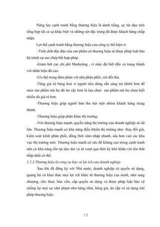 19
Năng lực cạnh tranh bằng thương hiệu là danh tiếng, uy tín dựa trên
tổng hợp tất cả sự khác biệt và những nét đặc trưng đã được khách hàng chấp
nhận.
Lợi thế cạnh tranh bằng thương hiệu của công ty thể hiện ở:
-Tính chất độc đáo của sản phẩm có thương hiệu sẽ được pháp luật bảo
hộ tránh sự sao chép bất hợp pháp.
-Giảm bớt các chi phí Marketing , vì mức độ biết đến và trung thành
với nhãn hiệu đã cao.
-Ưu thế trong đàm phán với nhà phân phối, với đối thủ.
-Tăng giá trị hàng hoá vì người tiêu dùng sẵn sàng trả nhiêù hơn để
mua sản phẩm mà họ đã tin cậy hơn là lựa chọn sản phẩm mà họ chưa biết
nhiều dù giá rẻ hơn.
-Thương hiệu giúp người bán thu hút một nhóm khách hàng trung
thành.
-Thương hiệu giúp phân khúc thị trường.
-Với thương hiệu mạnh, quyền năng thị trường của doanh nghiệp sẽ rất
lớn. Thương hiệu mạnh có khả năng điều khiển thị trường như thay đổi giá,
kiểm soát kênh phân phối, đồng thời xâm nhập nhanh, sâu hơn vaò các khu
vực thị trường mới. Thương hiệu mạnh có sức đề kháng cao trong cạnh tranh
nên có khả năng tồn tại dẻo dai và sẽ vượt qua thời kỳ khó khăn với tổn thất
thấp nhất có thể.
2.2.3 Thương hiệu là công cụ bảo vệ lợi ích của doanh nghiệp.
Sau khi đã đăng ký với Nhà nước, doanh nghiệp có quyền sử dụng,
quảng bá và khai thác mọi lợi ích khác từ thương hiệu của mình, như sang
nhượng, cho thuê, hùn vốn, cấp quyền sử dụng và được pháp luật bảo vệ
chống lại mọi sự xâm phạm như hàng nhái, hàng giả, ăn cắp và sử dụng trái
phép thương hiệu.
 