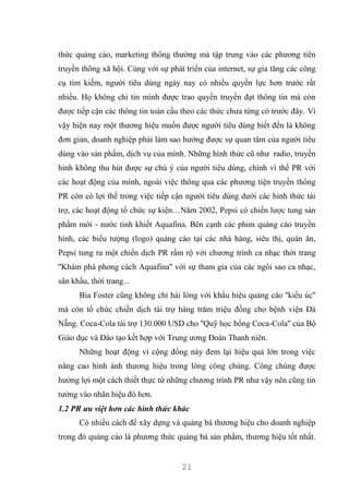 21
thức quảng cáo, marketing thông thường mà tập trung vào các phương tiên
truyền thông xã hội. Cùng với sự phát triển của internet, sự gia tăng các công
cụ tìm kiếm, người tiêu dùng ngày nay có nhiều quyền lực hơn trước rất
nhiều. Họ không chỉ tin mình được trao quyền truyền đạt thông tin mà còn
được tiếp cận các thông tin toàn cầu theo các thức chưa từng có trước đây. Vì
vậy hiện nay một thương hiệu muốn được người tiêu dùng biết đến là không
đơn giản, doanh nghiệp phải làm sao hướng được sự quan tâm của người tiêu
dùng vào sản phẩm, dịch vụ của mình. Những hình thức cũ như radio, truyền
hình không thu hút được sự chú ý của người tiêu dùng, chính vì thế PR với
các hoạt động của mình, ngoài việc thông qua các phương tiện truyền thông
PR còn có lợi thế trong việc tiếp cận người tiêu dùng dưới các hình thức tài
trợ, các hoạt động tổ chức sự kiện…Năm 2002, Pepsi có chiến lược tung sản
phẩm mới - nước tinh khiết Aquafina. Bên cạnh các phim quảng cáo truyền
hình, các biểu tượng (logo) quảng cáo tại các nhà hàng, siêu thị, quán ăn,
Pepsi tung ra một chiến dịch PR rầm rộ với chương trình ca nhạc thời trang
''Khám phá phong cách Aquafina'' với sự tham gia của các ngôi sao ca nhạc,
sân khấu, thời trang...
Bia Foster cũng không chỉ hài lòng với khẩu hiệu quảng cáo ''kiểu úc''
mà còn tổ chức chiến dịch tài trợ hàng trăm triệu đồng cho bệnh viện Đà
Nẵng. Coca-Cola tài trợ 130.000 USD cho ''Quỹ học bổng Coca-Cola'' của Bộ
Giáo dục và Đào tạo kết hợp với Trung ương Đoàn Thanh niên.
Những hoạt động vì cộng đồng này đem lại hiệu quả lớn trong việc
nâng cao hình ảnh thương hiệu trong lòng công chúng. Công chúng được
hưởng lợi một cách thiết thực từ những chương trình PR như vậy nên cũng tin
tưởng vào nhãn hiệu đó hơn.
1.2 PR ưu việt hơn các hình thức khác
Có nhiều cách để xây dựng và quảng bá thương hiệu cho doanh nghiệp
trong đó quảng cáo là phương thức quảng bá sản phẩm, thương hiệu tốt nhất.
 